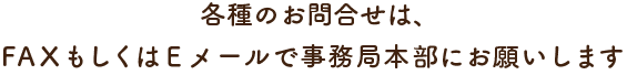 各種のお問合せは、FAXもしくはEメールで事務局本部にお願いします