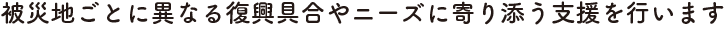 被災地ごとに異なる復興具合やニーズに寄り添う支援を行います