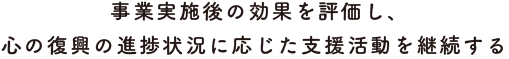 事業実施後の効果を評価し、心の復興の進捗状況に応じた支援活動を継続する