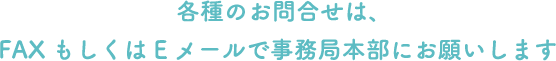 各種のお問合せは、FAXもしくはEメールで事務局本部にお願いします